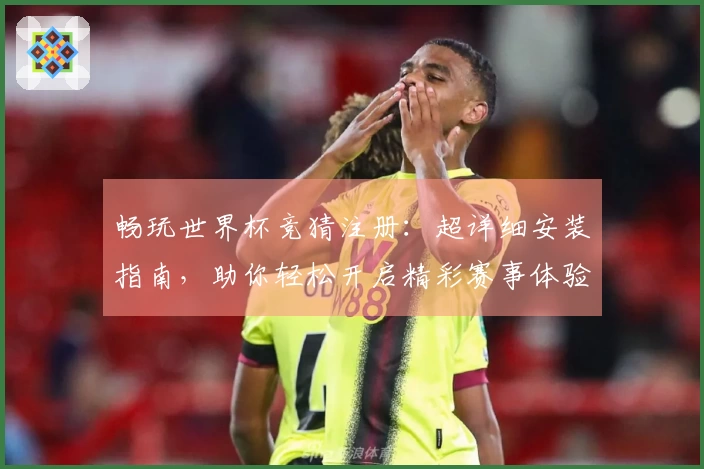 畅玩世界杯竞猜注册：超详细安装指南，助你轻松开启精彩赛事体验