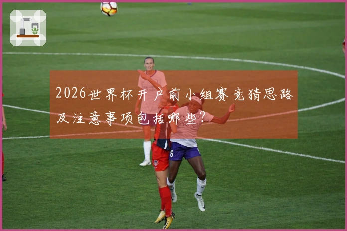 2026世界杯开户前小组赛竞猜思路及注意事项包括哪些？